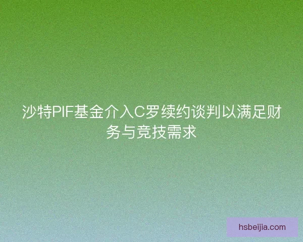 沙特PIF基金介入C罗续约谈判以满足财务与竞技需求