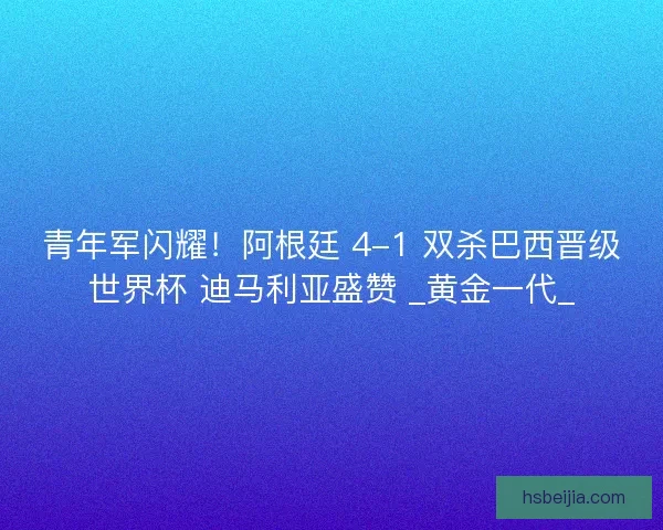 青年军闪耀！阿根廷 4-1 双杀巴西晋级世界杯 迪马利亚盛赞 _黄金一代_