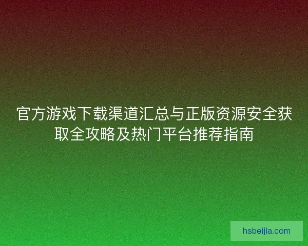 官方游戏下载渠道汇总与正版资源安全获取全攻略及热门平台推荐指南