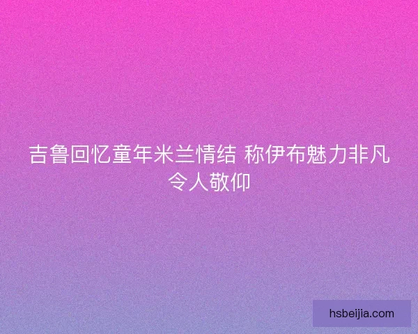 吉鲁回忆童年米兰情结 称伊布魅力非凡令人敬仰