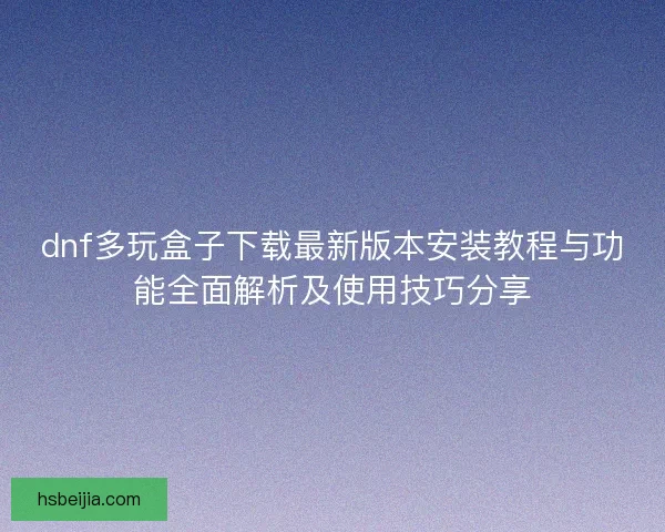 dnf多玩盒子下载最新版本安装教程与功能全面解析及使用技巧分享