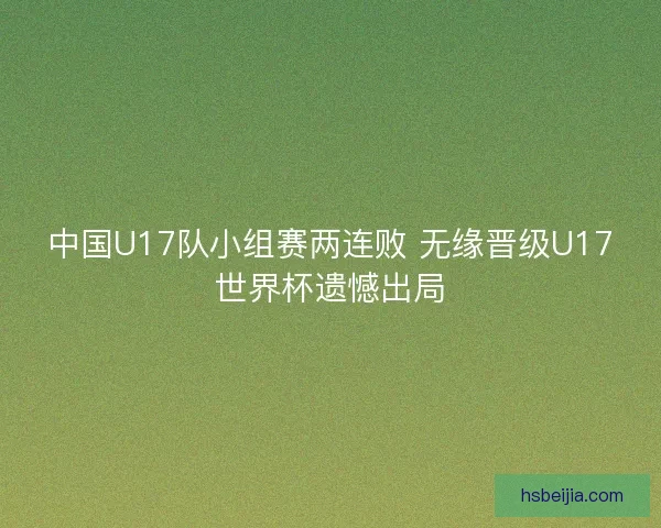 中国U17队小组赛两连败 无缘晋级U17世界杯遗憾出局