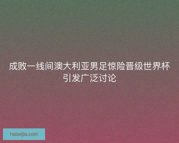 成败一线间澳大利亚男足惊险晋级世界杯引发广泛讨论