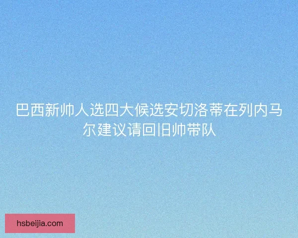 巴西新帅人选四大候选安切洛蒂在列内马尔建议请回旧帅带队