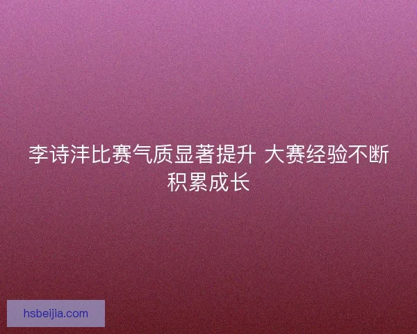 李诗沣比赛气质显著提升 大赛经验不断积累成长