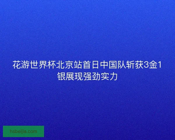 花游世界杯北京站首日中国队斩获3金1银展现强劲实力