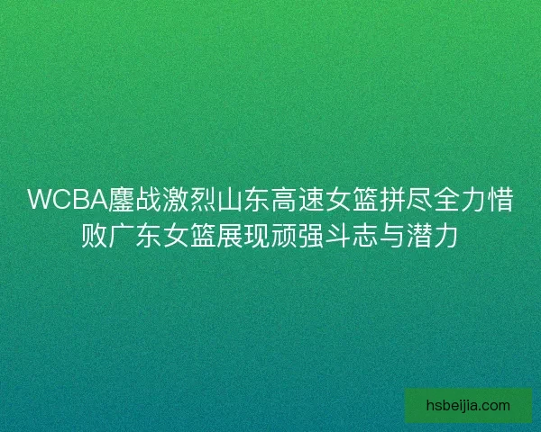WCBA鏖战激烈山东高速女篮拼尽全力惜败广东女篮展现顽强斗志与潜力
