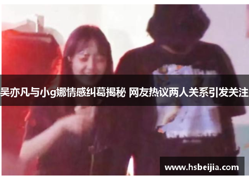 吴亦凡与小g娜情感纠葛揭秘 网友热议两人关系引发关注